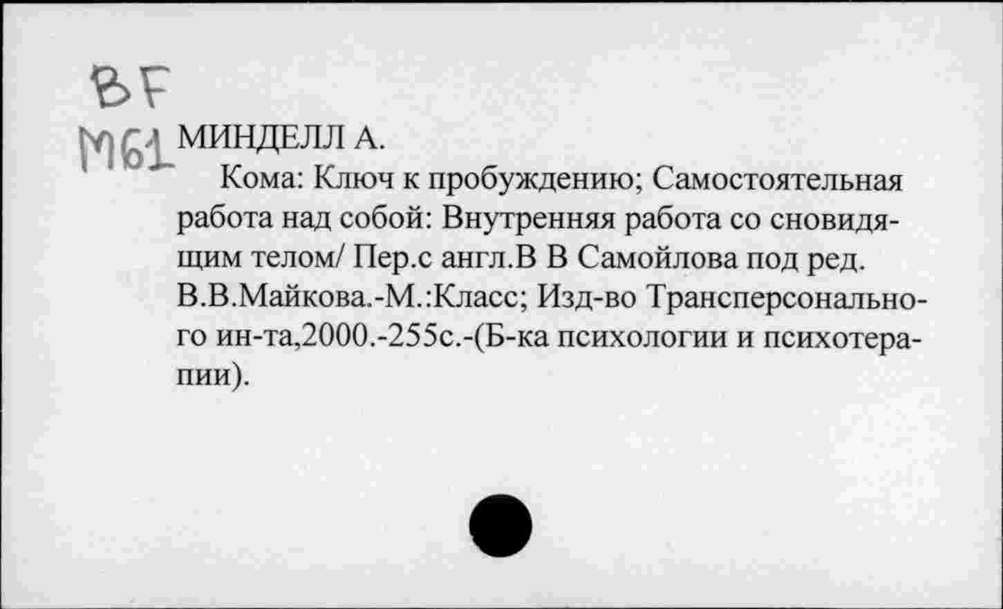 ﻿МИНДЕЛЛА.
Кома: Ключ к пробуждению; Самостоятельная работа над собой: Внутренняя работа со сновидящим телом/ Пер.с англ.В В Самойлова под ред. В.В.Майкова.-М.:Класс; Изд-во Трансперсонального ин-та,2000.-255с.-(Б-ка психологии и психотерапии).